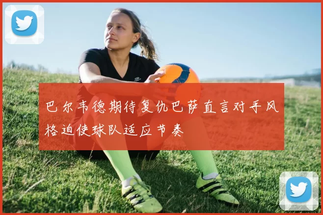 巴尔韦德期待复仇巴萨直言对手风格迫使球队适应节奏
