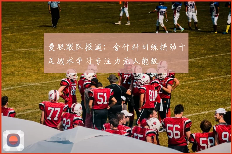 曼联跟队报道：舍什科训练拼劲十足战术学习专注力无人能敌