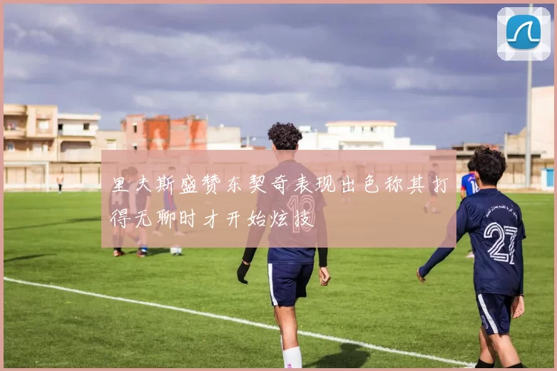 里夫斯盛赞东契奇表现出色称其打得无聊时才开始炫技