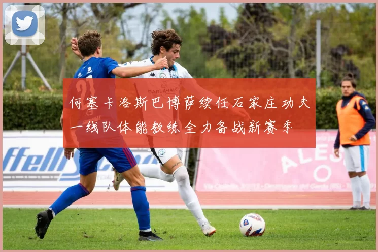 何塞卡洛斯巴博萨续任石家庄功夫一线队体能教练全力备战新赛季