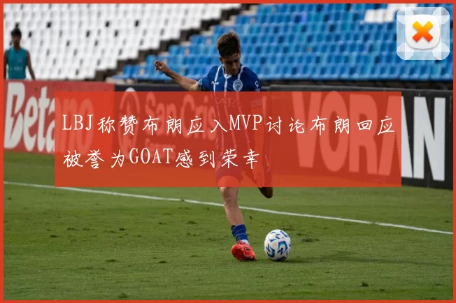 LBJ称赞布朗应入MVP讨论布朗回应被誉为GOAT感到荣幸