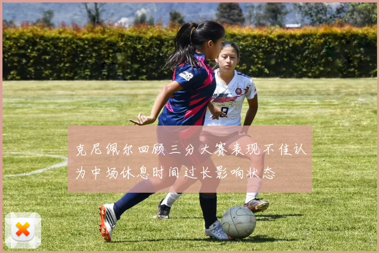 克尼佩尔回顾三分大赛表现不佳认为中场休息时间过长影响状态