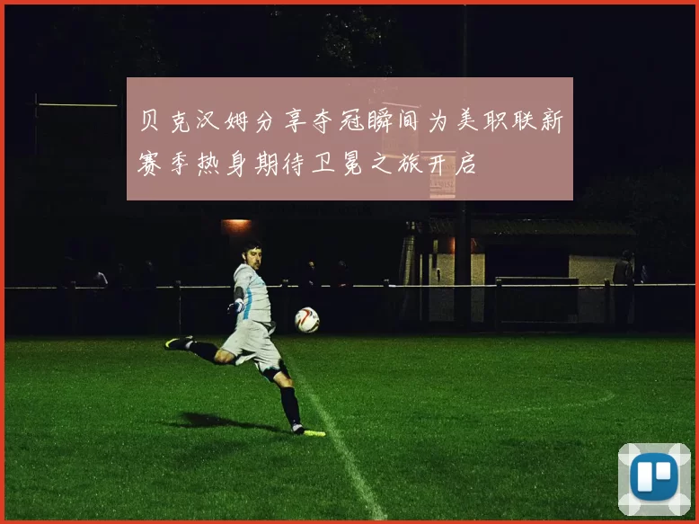 贝克汉姆分享夺冠瞬间为美职联新赛季热身期待卫冕之旅开启