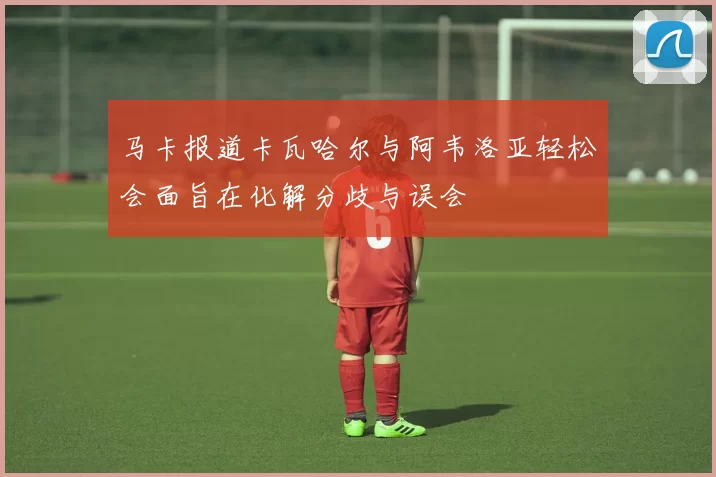 马卡报道卡瓦哈尔与阿韦洛亚轻松会面旨在化解分歧与误会