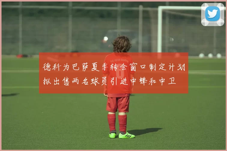 德科为巴萨夏季转会窗口制定计划拟出售两名球员引进中锋和中卫