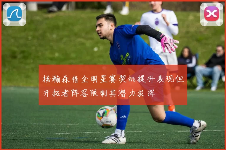杨瀚森借全明星赛契机提升表现但开拓者阵容限制其潜力发挥