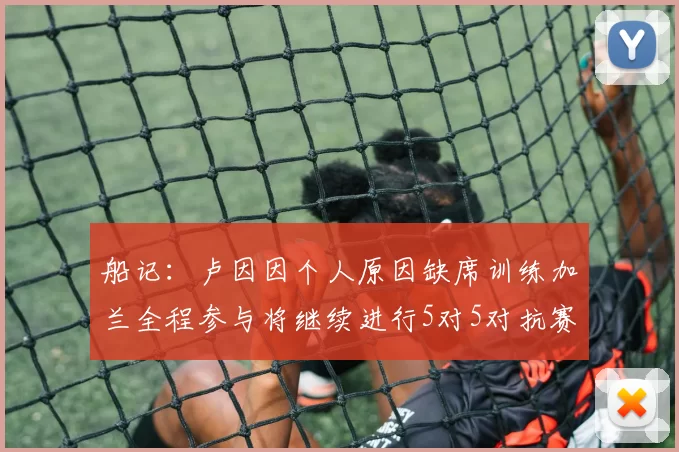 船记：卢因因个人原因缺席训练加兰全程参与将继续进行5对5对抗赛
