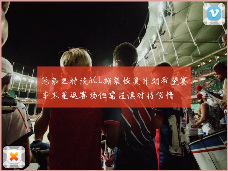 范弗里特谈ACL撕裂恢复计划希望赛季末重返赛场但需谨慎对待伤情