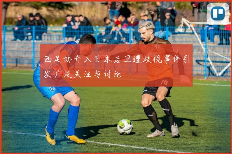 西足协介入日本后卫遭歧视事件引发广泛关注与讨论