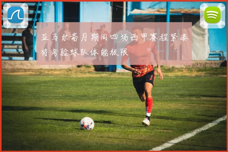 亚马尔斋月期间四场西甲赛程紧凑将考验球队体能极限