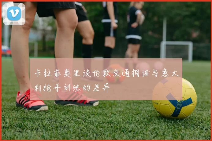 卡拉菲奥里谈伦敦交通拥堵与意大利枪手训练的差异