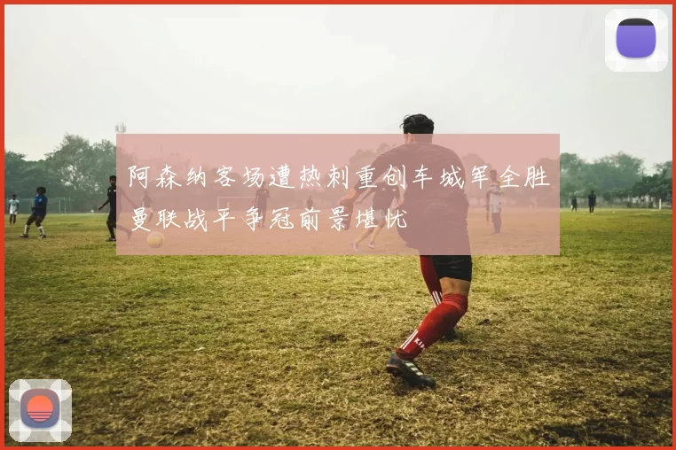 阿森纳客场遭热刺重创车城军全胜曼联战平争冠前景堪忧