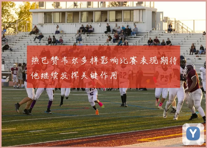 热巴赞韦尔多样影响比赛表现期待他继续发挥关键作用