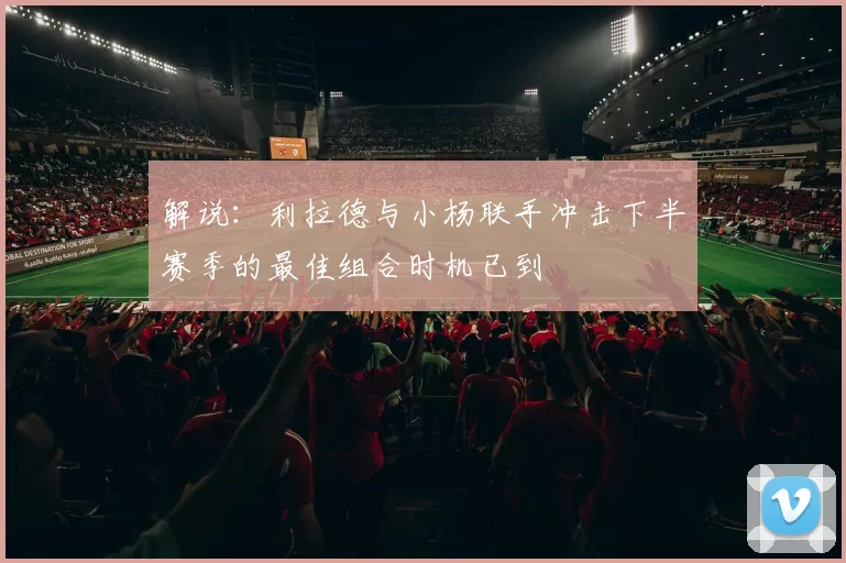 解说：利拉德与小杨联手冲击下半赛季的最佳组合时机已到