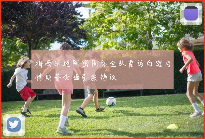 梅西率迈阿密国际全队首访白宫与特朗普会面引发热议