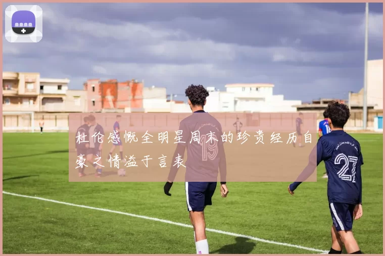 杜伦感慨全明星周末的珍贵经历自豪之情溢于言表