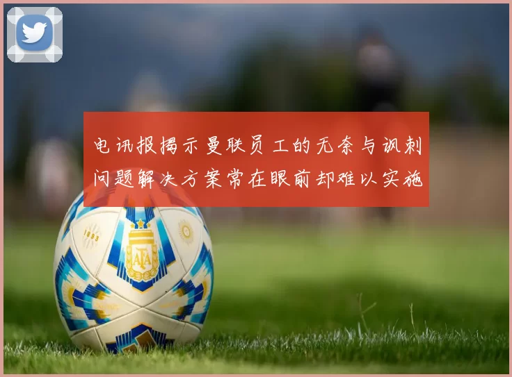 电讯报揭示曼联员工的无奈与讽刺问题解决方案常在眼前却难以实施