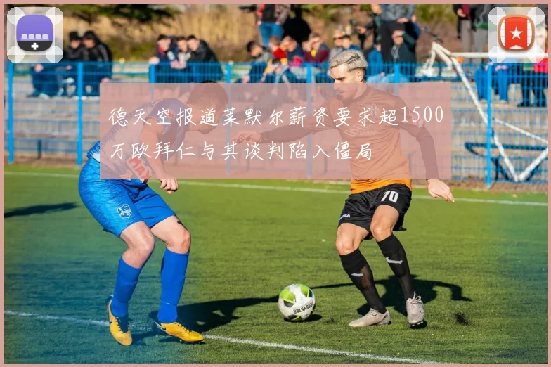 德天空报道莱默尔薪资要求超1500万欧拜仁与其谈判陷入僵局