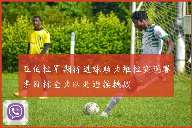 亚伯拉罕期待进球助力维拉实现赛季目标全力以赴迎接挑战