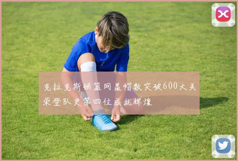 克拉克斯顿篮网盖帽数突破600大关荣登队史第四位成就辉煌