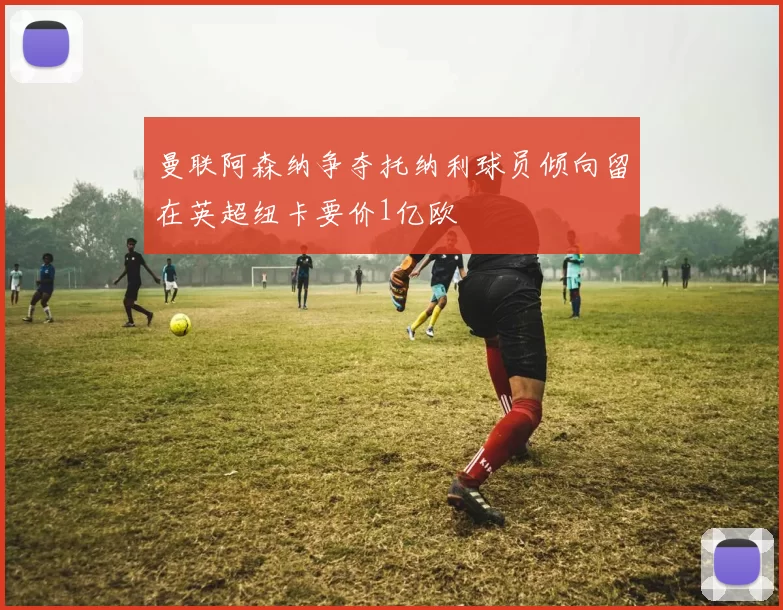 曼联阿森纳争夺托纳利球员倾向留在英超纽卡要价1亿欧