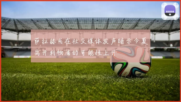 萨拉赫或在社交媒体发声暗示今夏离开利物浦的可能性上升