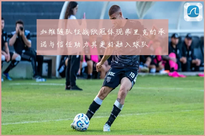 加维随队征战欧冠体现弗里克的承诺与信任助力其更好融入球队